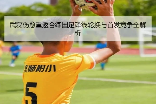 武磊伤愈重返合练国足锋线轮换与首发竞争全解析